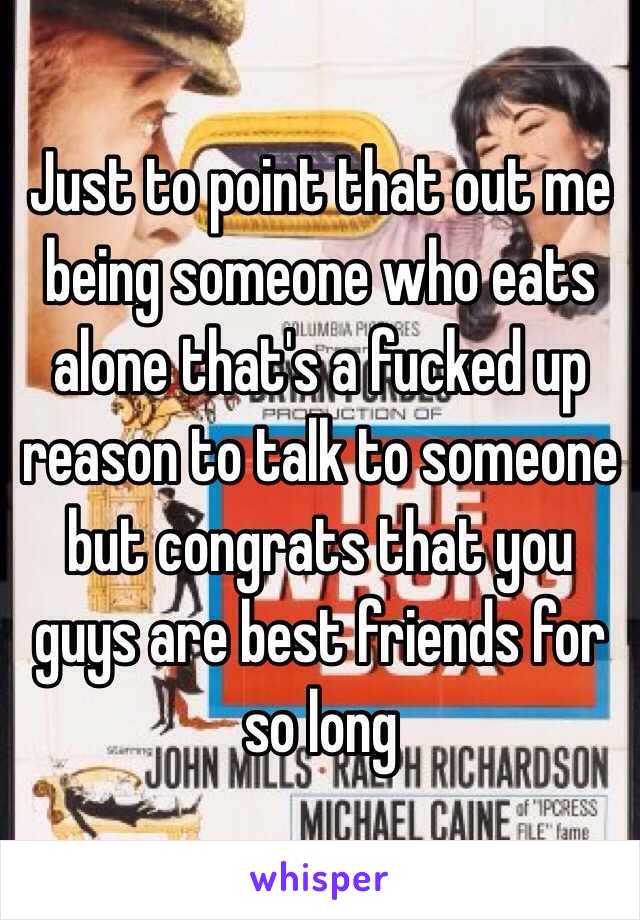Just to point that out me being someone who eats alone that's a fucked up reason to talk to someone but congrats that you guys are best friends for so long 