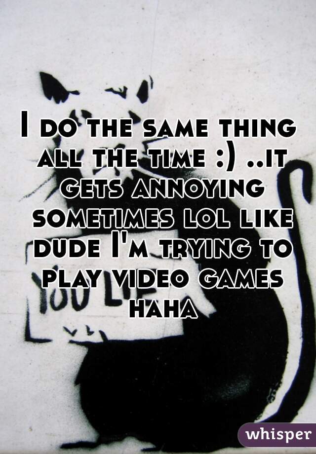 I do the same thing all the time :) ..it gets annoying sometimes lol like dude I'm trying to play video games haha