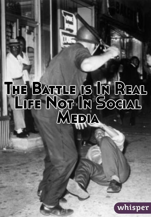 The Battle is In Real Life Not In Social Media