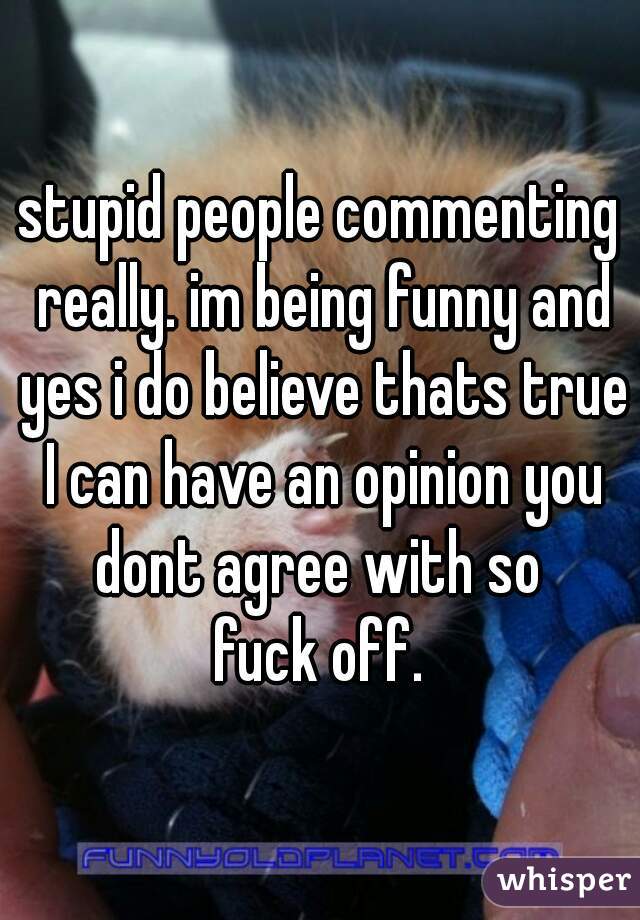 stupid people commenting really. im being funny and yes i do believe thats true I can have an opinion you dont agree with so 
fuck off.