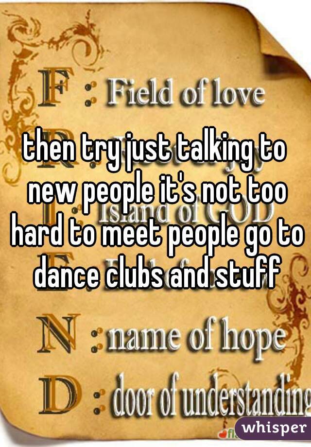 then try just talking to new people it's not too hard to meet people go to dance clubs and stuff
