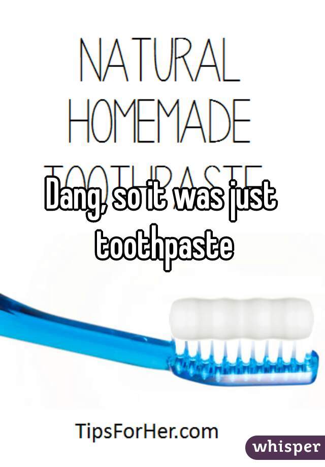 Dang, so it was just toothpaste