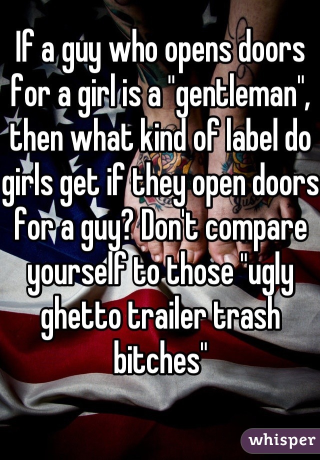 If a guy who opens doors for a girl is a "gentleman", then what kind of label do girls get if they open doors for a guy? Don't compare yourself to those "ugly ghetto trailer trash bitches"