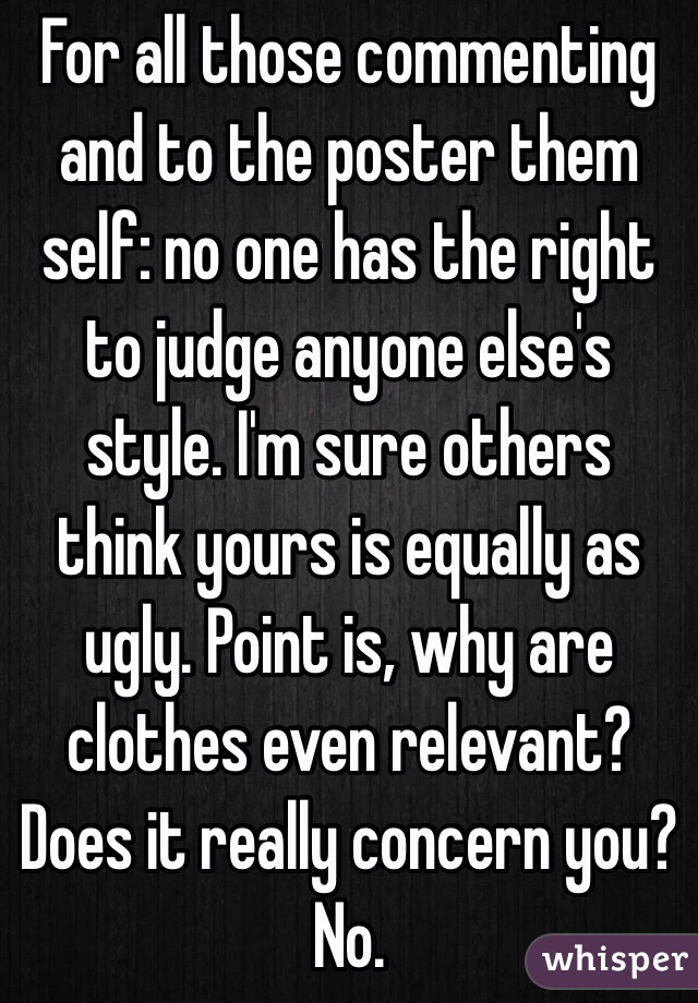 For all those commenting and to the poster them self: no one has the right to judge anyone else's style. I'm sure others think yours is equally as ugly. Point is, why are clothes even relevant? Does it really concern you? No. 