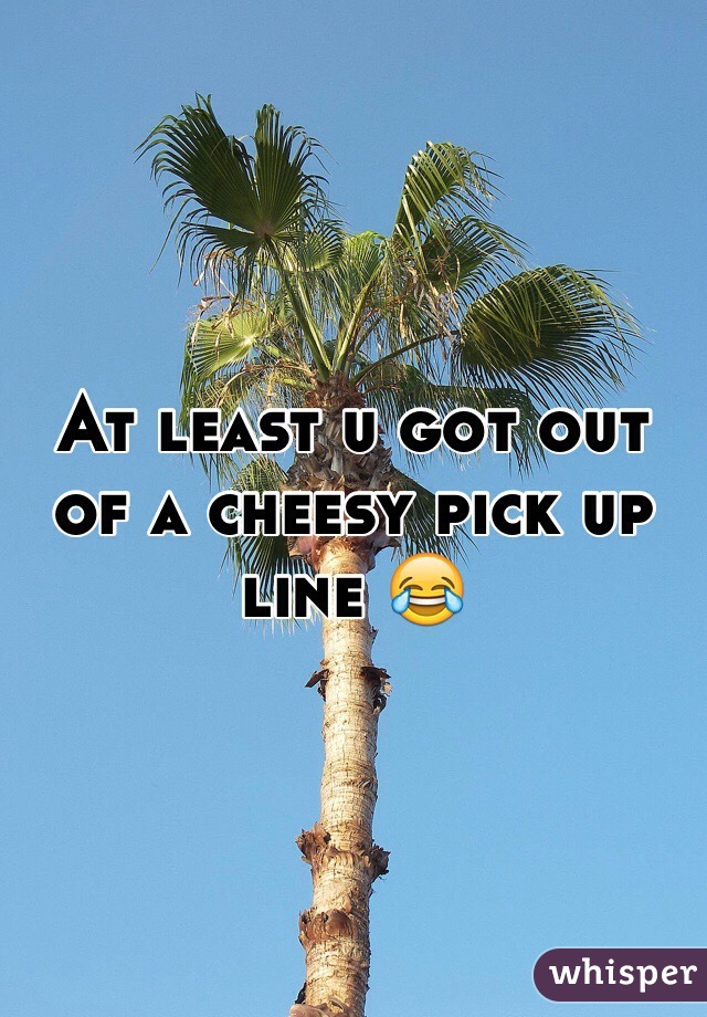 At least u got out of a cheesy pick up line 😂