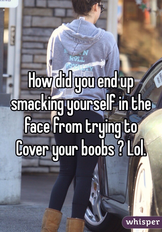 How did you end up smacking yourself in the face from trying to
Cover your boobs ? Lol.