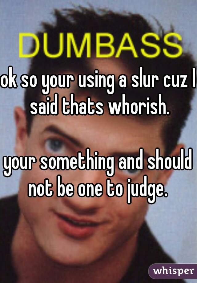 ok so your using a slur cuz I said thats whorish.

your something and should not be one to judge. 