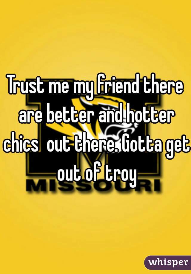 Trust me my friend there are better and hotter chics  out there. Gotta get out of troy