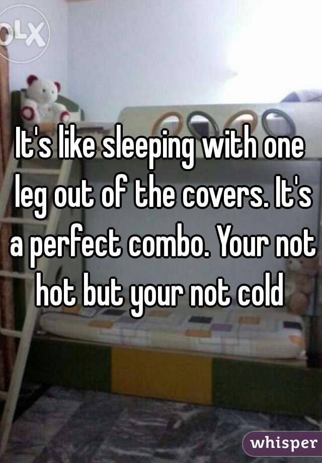 It's like sleeping with one leg out of the covers. It's a perfect combo. Your not hot but your not cold 