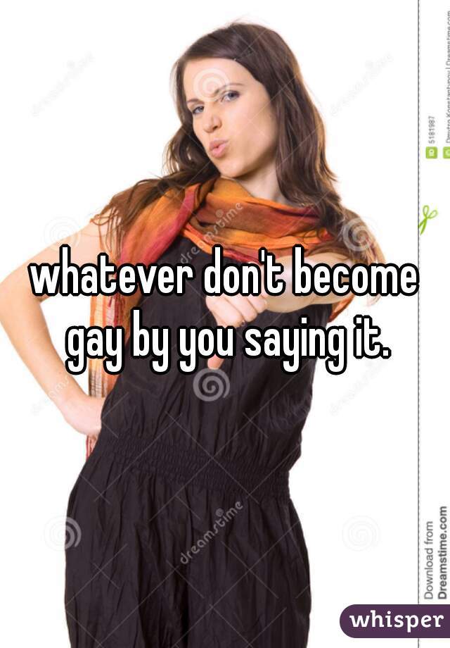 whatever don't become gay by you saying it.