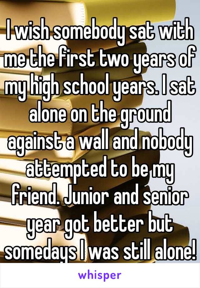 I wish somebody sat with me the first two years of my high school years. I sat alone on the ground against a wall and nobody attempted to be my friend. Junior and senior year got better but somedays I was still alone! 