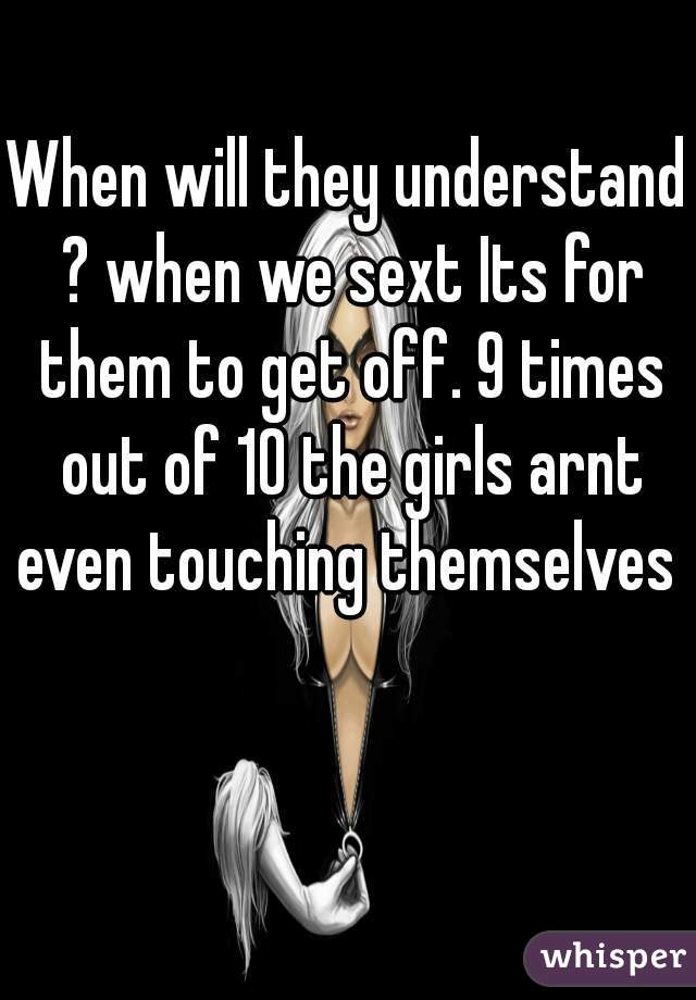 When will they understand ? when we sext Its for them to get off. 9 times out of 10 the girls arnt even touching themselves 