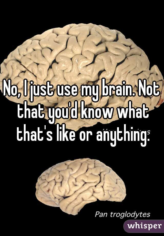 No, I just use my brain. Not that you'd know what that's like or anything.