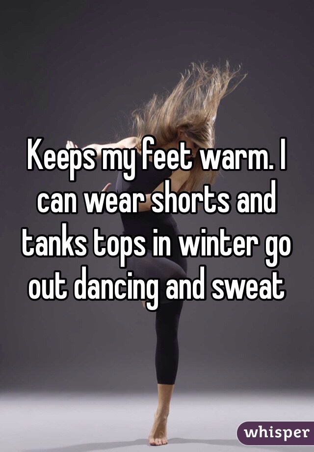 Keeps my feet warm. I can wear shorts and tanks tops in winter go out dancing and sweat 