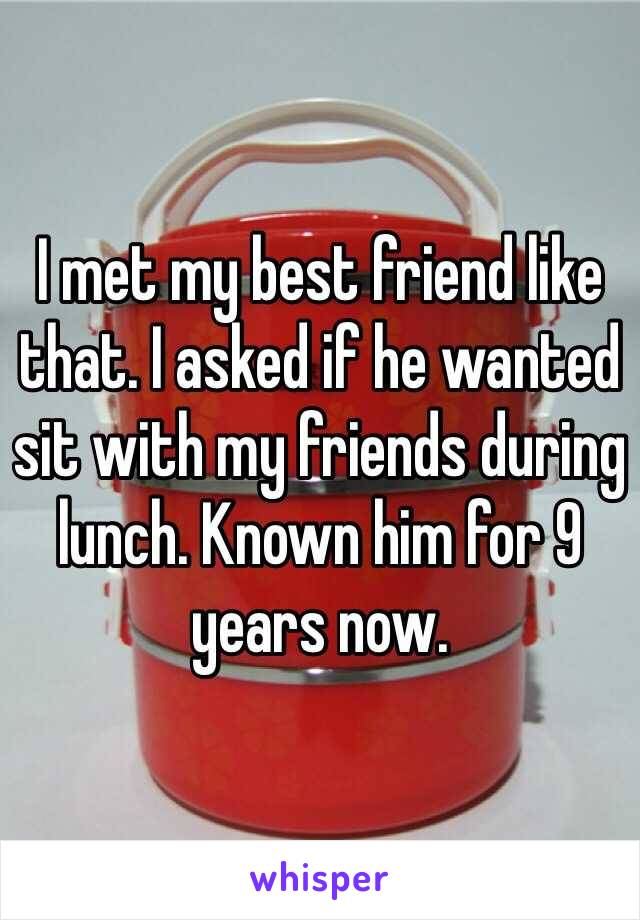 I met my best friend like that. I asked if he wanted sit with my friends during lunch. Known him for 9 years now.