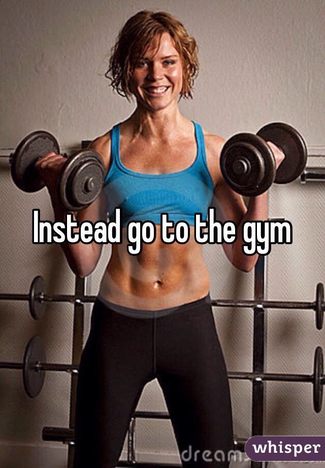 Instead go to the gym 