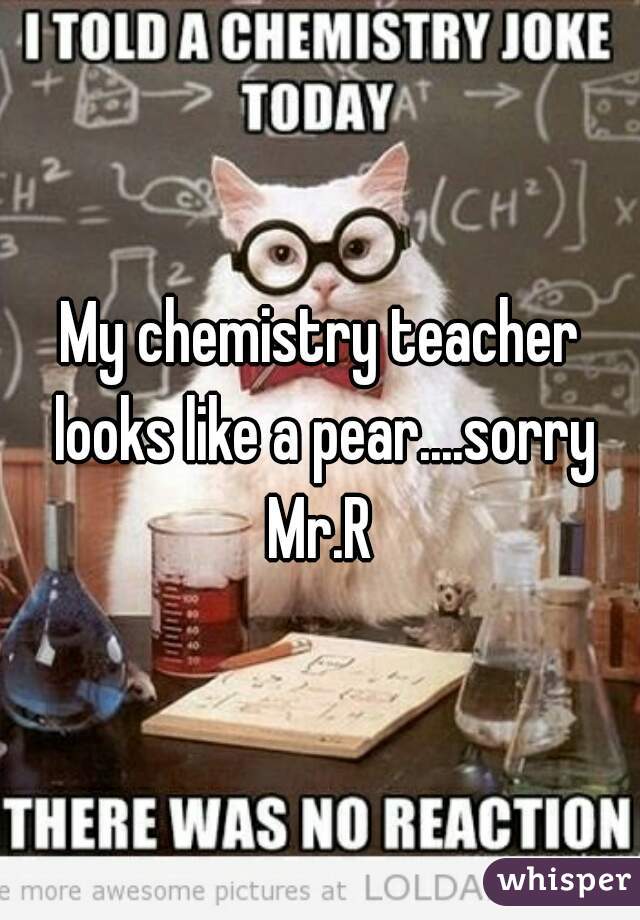 My chemistry teacher looks like a pear....sorry Mr.R 
