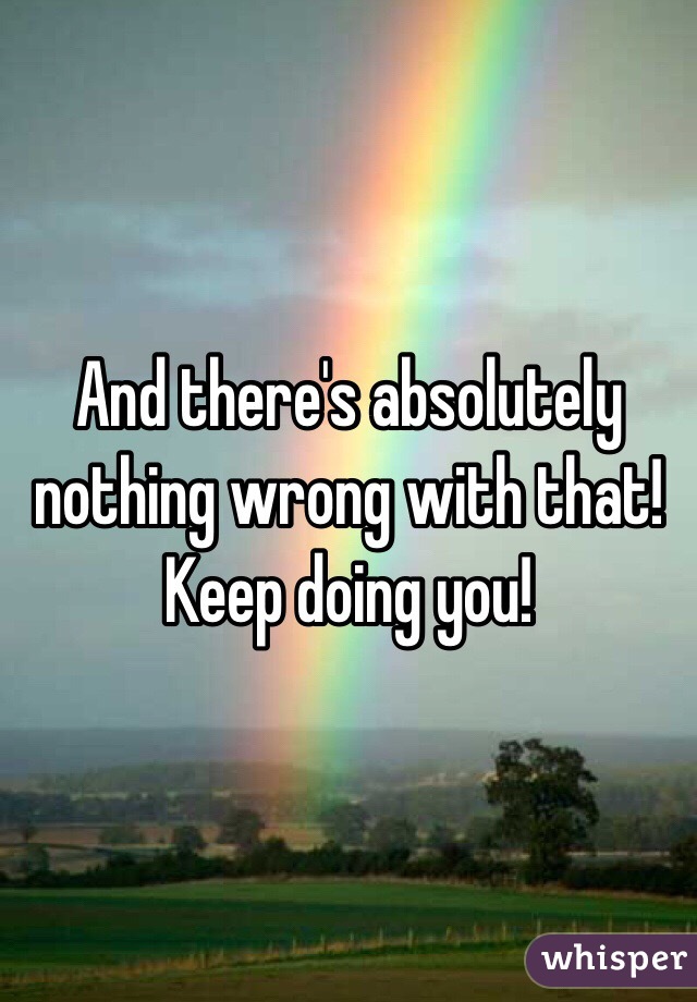 And there's absolutely nothing wrong with that! Keep doing you!