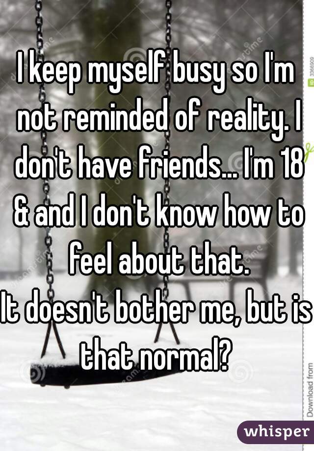 I keep myself busy so I'm not reminded of reality. I don't have friends... I'm 18 & and I don't know how to feel about that.
It doesn't bother me, but is that normal? 