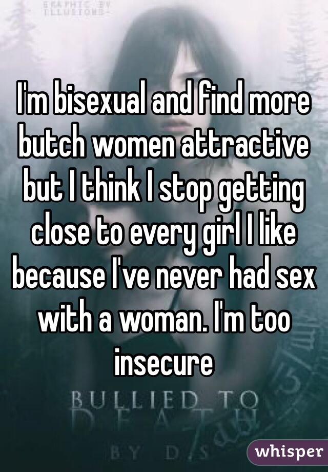 I'm bisexual and find more butch women attractive but I think I stop getting close to every girl I like because I've never had sex with a woman. I'm too insecure 