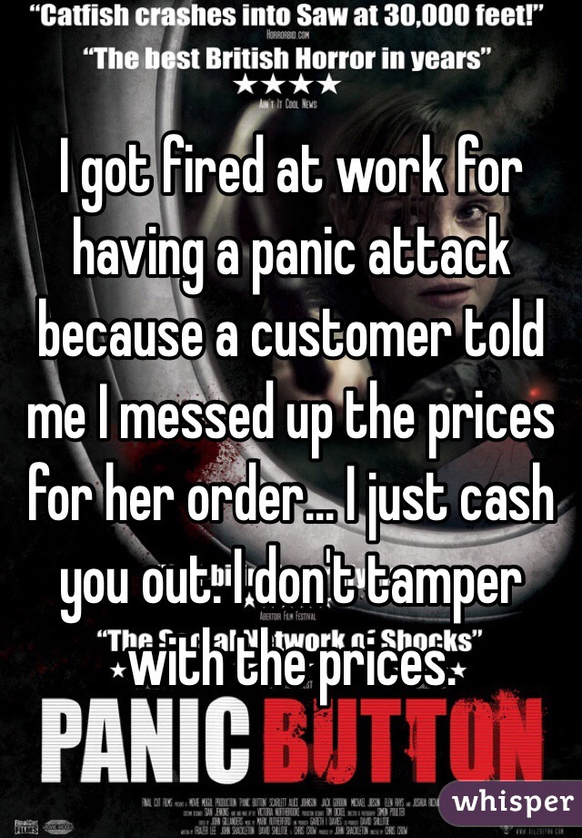 I got fired at work for having a panic attack because a customer told me I messed up the prices for her order... I just cash you out. I don't tamper with the prices. 