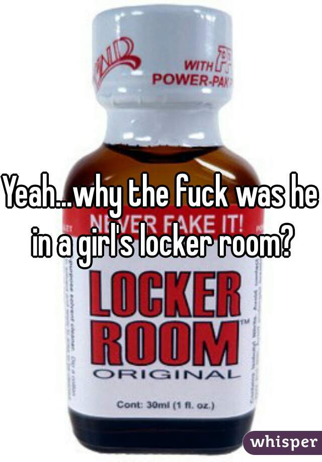 Yeah...why the fuck was he in a girl's locker room?