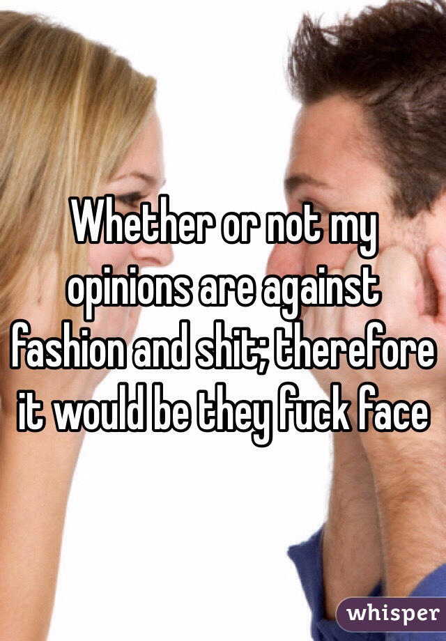 Whether or not my opinions are against fashion and shit; therefore it would be they fuck face