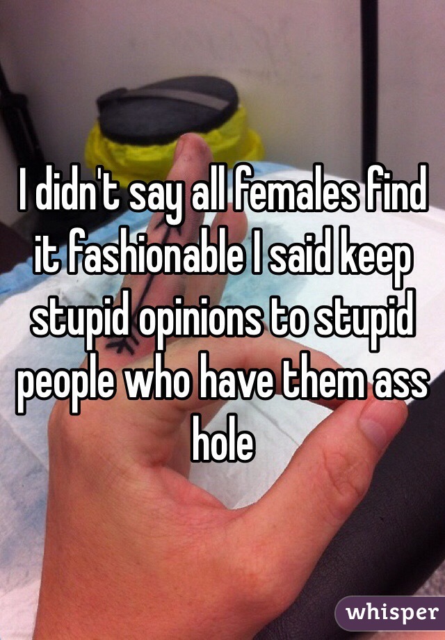 I didn't say all females find it fashionable I said keep stupid opinions to stupid people who have them ass hole