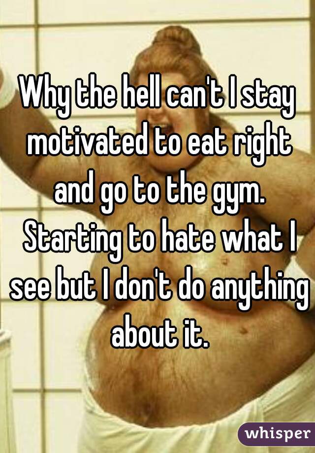 Why the hell can't I stay motivated to eat right and go to the gym. Starting to hate what I see but I don't do anything about it.