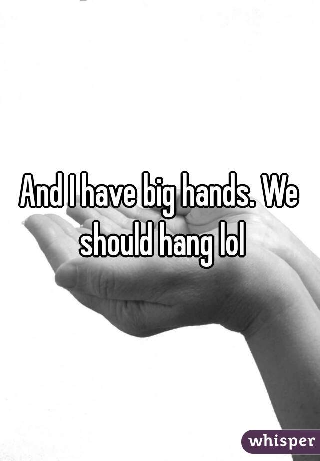 And I have big hands. We should hang lol
