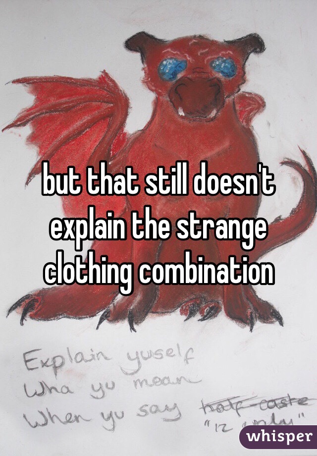 but that still doesn't explain the strange clothing combination