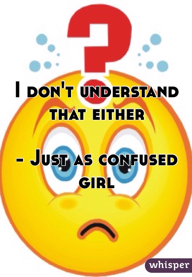 I don't understand that either 
                                                                  - Just as confused girl 