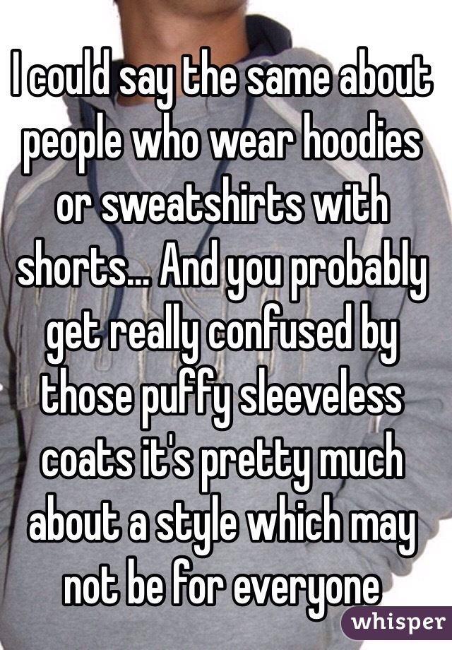 I could say the same about people who wear hoodies or sweatshirts with shorts... And you probably get really confused by those puffy sleeveless  coats it's pretty much about a style which may not be for everyone