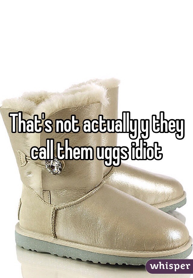 That's not actually y they call them uggs idiot