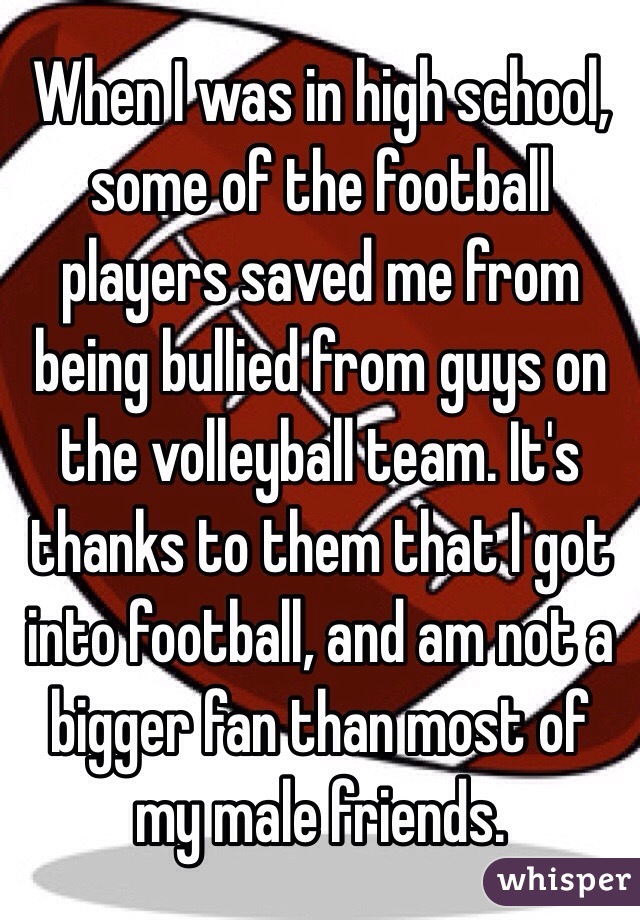 When I was in high school, some of the football players saved me from being bullied from guys on the volleyball team. It's thanks to them that I got into football, and am not a bigger fan than most of my male friends.