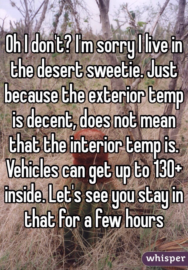 Oh I don't? I'm sorry I live in the desert sweetie. Just because the exterior temp is decent, does not mean that the interior temp is. Vehicles can get up to 130+ inside. Let's see you stay in that for a few hours 