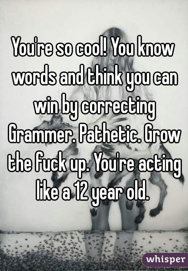 You're so cool! You know words and think you can win by correcting Grammer. Pathetic. Grow the fuck up. You're acting like a 12 year old. 