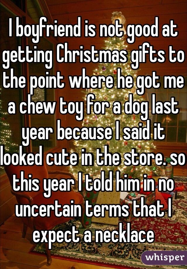 I boyfriend is not good at getting Christmas gifts to the point where he got me a chew toy for a dog last year because I said it looked cute in the store. so this year I told him in no uncertain terms that I expect a necklace