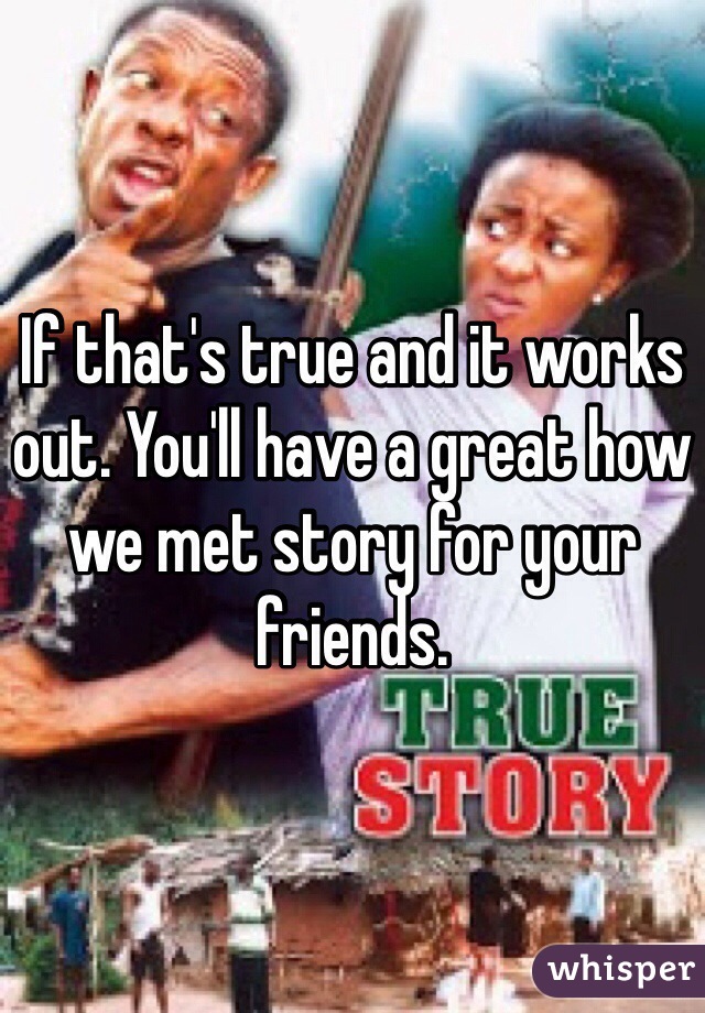 If that's true and it works out. You'll have a great how we met story for your friends.