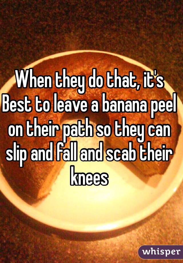 When they do that, it's Best to leave a banana peel on their path so they can slip and fall and scab their knees