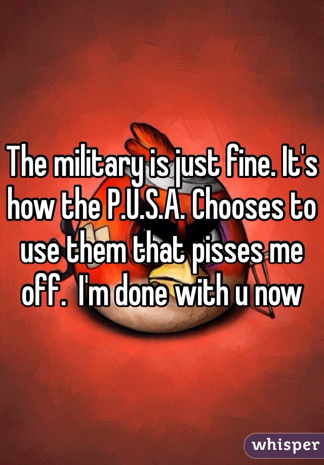 The military is just fine. It's how the P.U.S.A. Chooses to use them that pisses me off.  I'm done with u now 