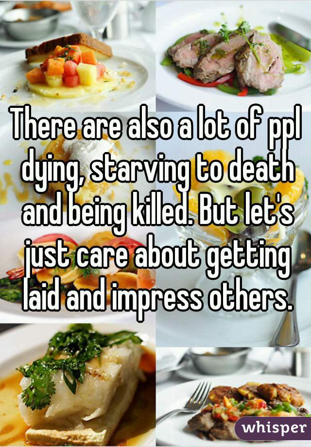 There are also a lot of ppl dying, starving to death and being killed. But let's just care about getting laid and impress others.