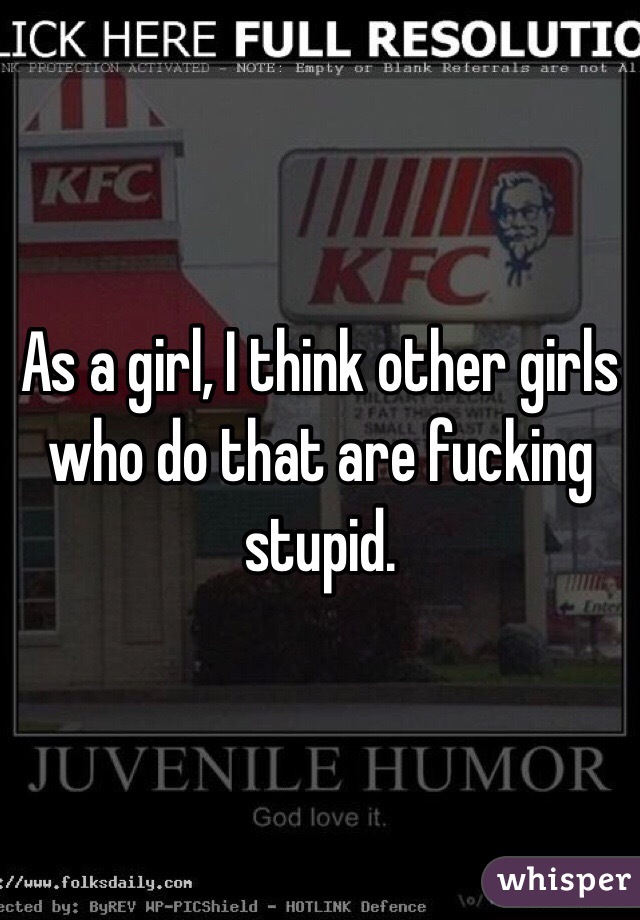 As a girl, I think other girls who do that are fucking stupid.