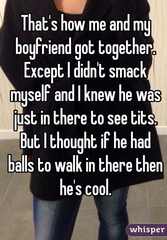 That's how me and my boyfriend got together. Except I didn't smack myself and I knew he was just in there to see tits. But I thought if he had balls to walk in there then he's cool. 