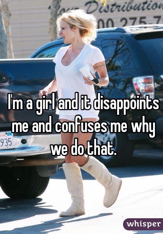 I'm a girl and it disappoints me and confuses me why we do that. 