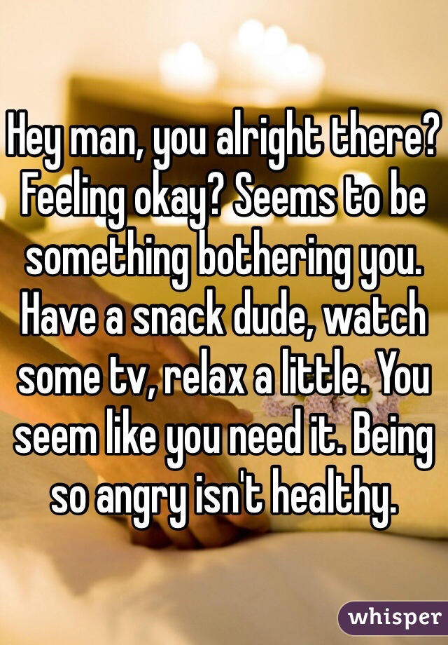 Hey man, you alright there? Feeling okay? Seems to be something bothering you. Have a snack dude, watch some tv, relax a little. You seem like you need it. Being so angry isn't healthy.