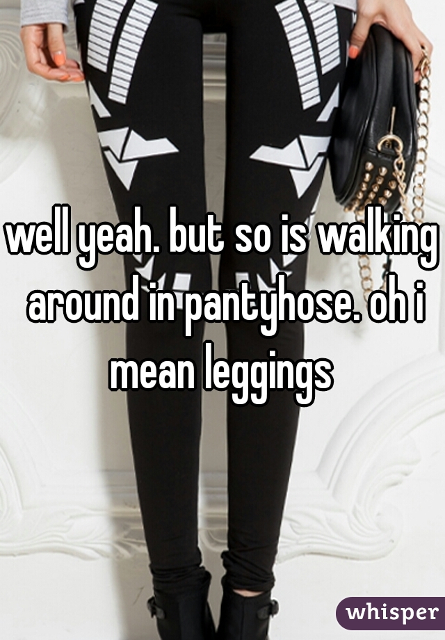 well yeah. but so is walking around in pantyhose. oh i mean leggings 