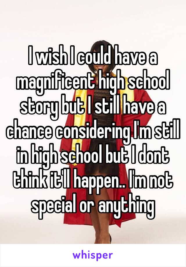 I wish I could have a magnificent high school story but I still have a chance considering I'm still in high school but I dont think it'll happen.. I'm not special or anything 