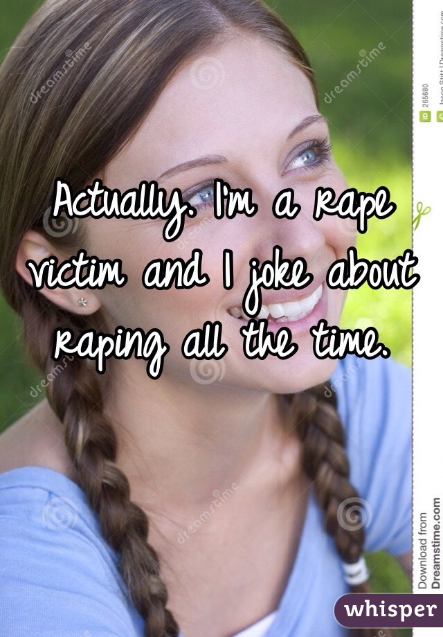 Actually. I'm a rape victim and I joke about raping all the time. 