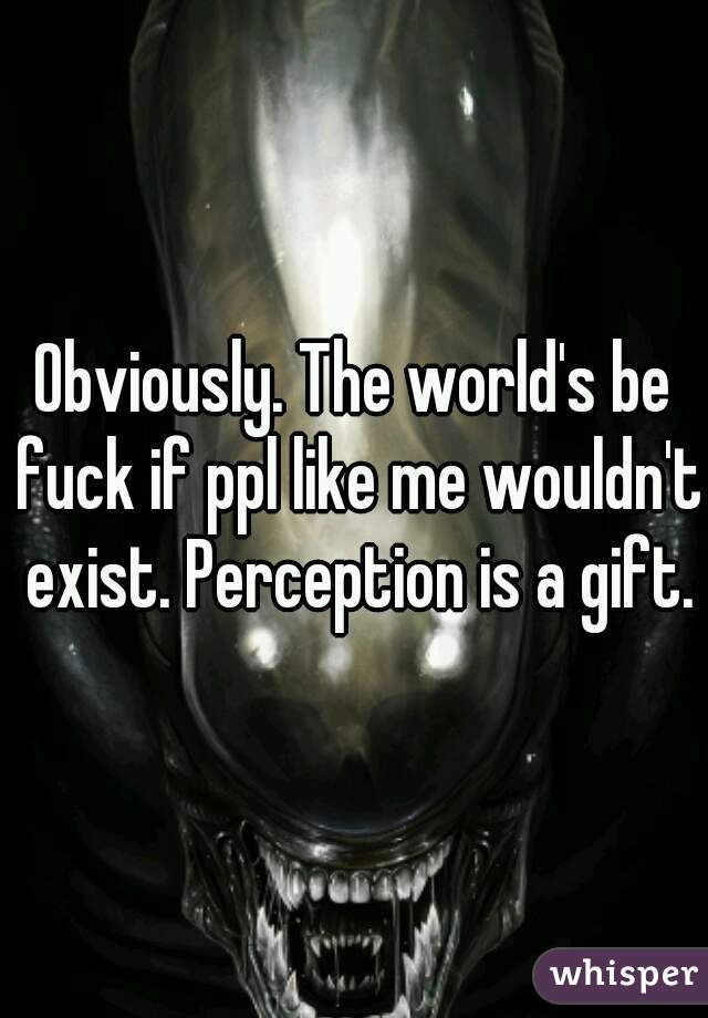 Obviously. The world's be fuck if ppl like me wouldn't exist. Perception is a gift.